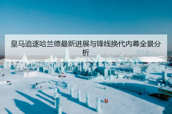 皇马追逐哈兰德最新进展与锋线换代内幕全景分析